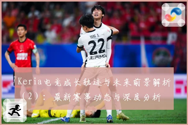 Keria电竞成长轨迹与未来前景解析（2）：最新赛事动态与深度分析