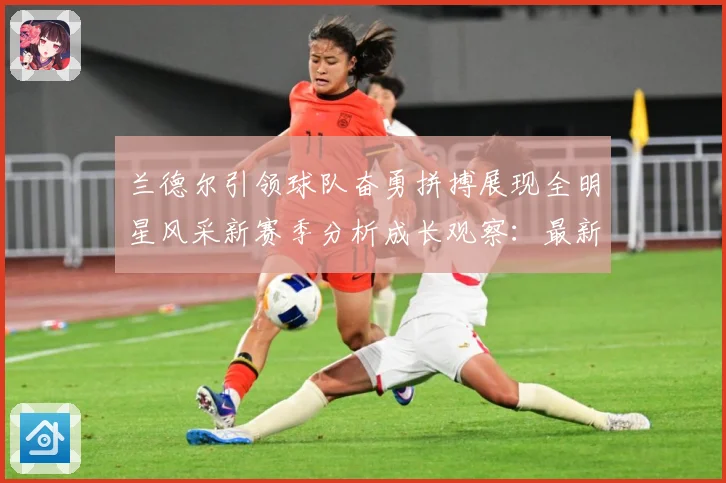 兰德尔引领球队奋勇拼搏展现全明星风采新赛季分析成长观察：最新赛事动态与深度分析