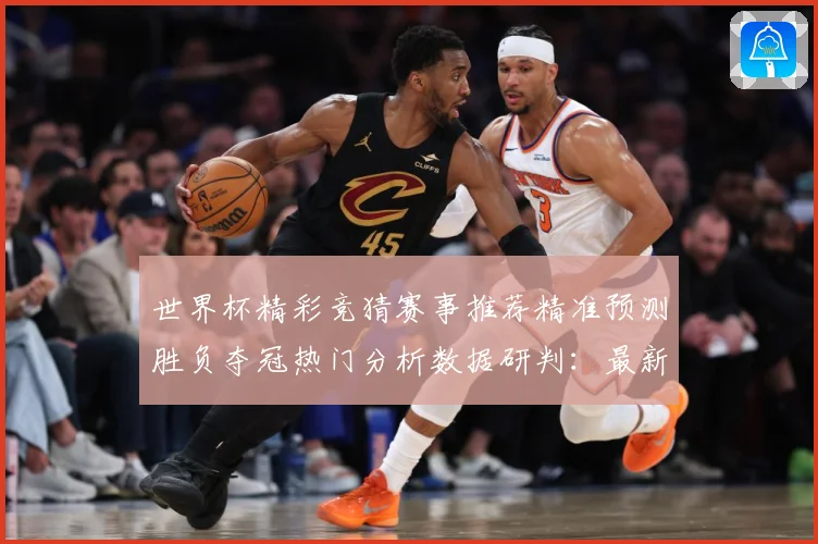 世界杯精彩竞猜赛事推荐精准预测胜负夺冠热门分析数据研判：最新赛事动态与深度分析