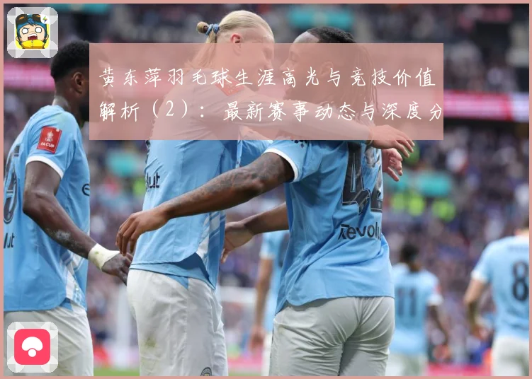 黄东萍羽毛球生涯高光与竞技价值解析（2）：最新赛事动态与深度分析