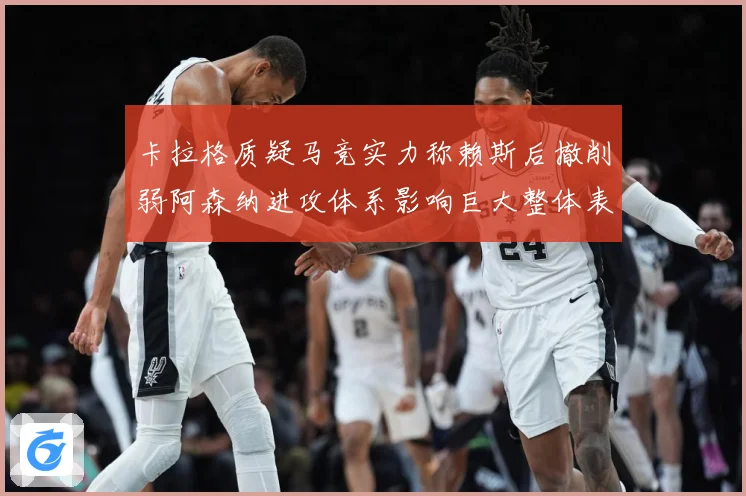 卡拉格质疑马竞实力称赖斯后撤削弱阿森纳进攻体系影响巨大整体表战术观察：最新赛事动态与深度分析