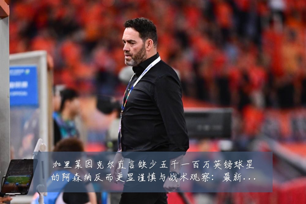 加里莱因克尔直言缺少五千一百万英镑球星的阿森纳反而更显谨慎与战术观察：最新赛事动态与深度分析